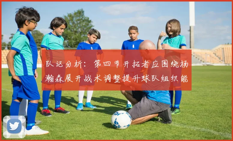 队记分析：第四节开拓者应围绕杨瀚森展开战术调整提升球队组织能力