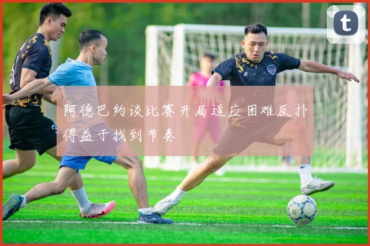 阿德巴约谈比赛开局适应困难反扑得益于找到节奏