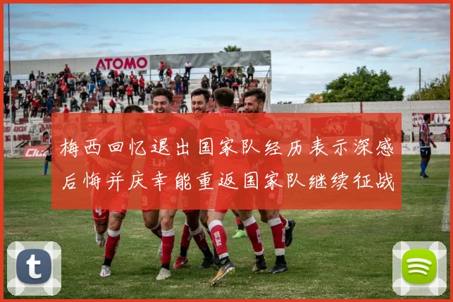 梅西回忆退出国家队经历表示深感后悔并庆幸能重返国家队继续征战