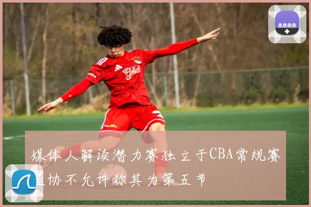 媒体人解读潜力赛独立于CBA常规赛篮协不允许称其为第五节