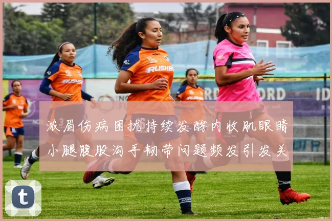 浓眉伤病困扰持续发酵内收肌眼睛小腿腹股沟手韧带问题频发引发关注