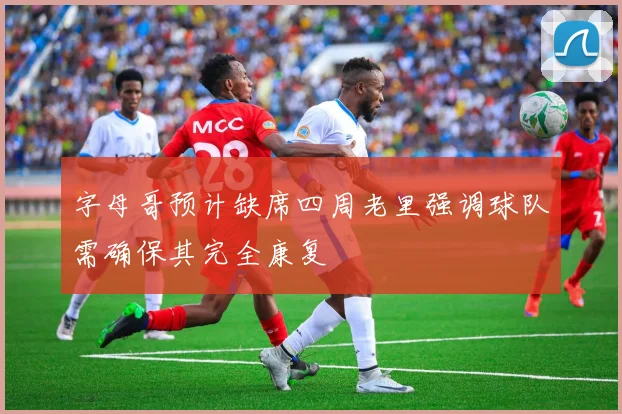字母哥预计缺席四周老里强调球队需确保其完全康复