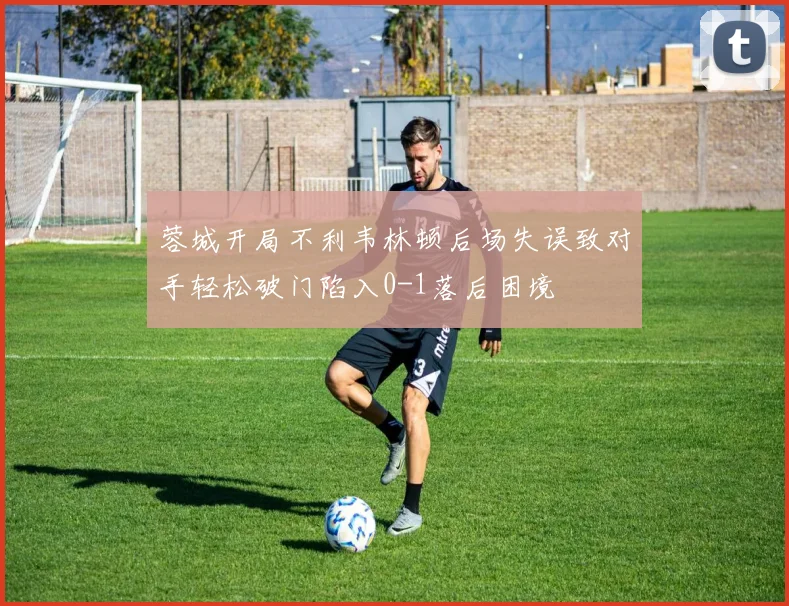 蓉城开局不利韦林顿后场失误致对手轻松破门陷入0-1落后困境