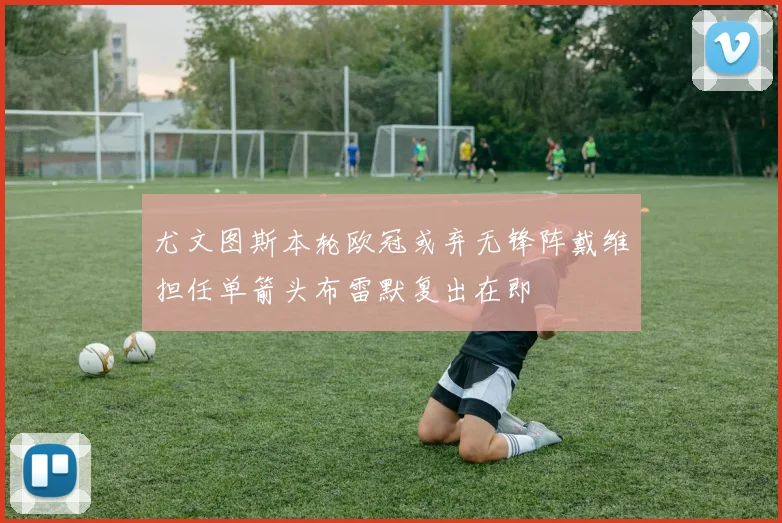 尤文图斯本轮欧冠或弃无锋阵戴维担任单箭头布雷默复出在即