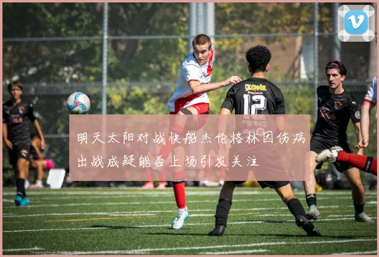 明天太阳对战快船杰伦格林因伤病出战成疑能否上场引发关注