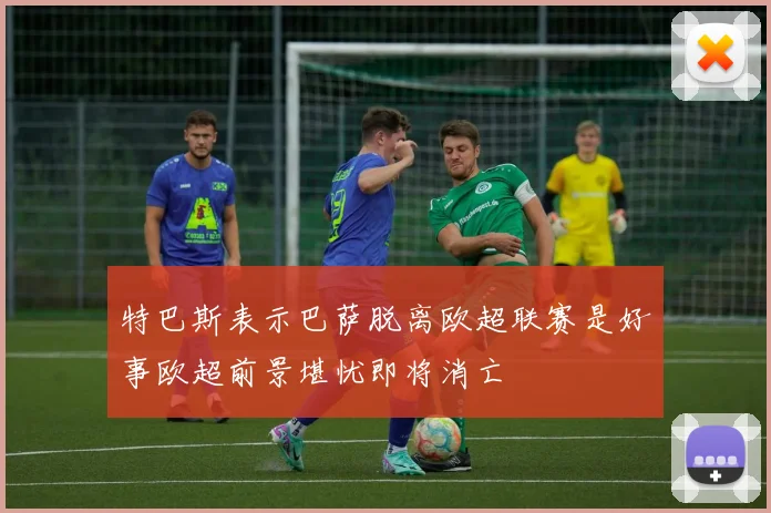 特巴斯表示巴萨脱离欧超联赛是好事欧超前景堪忧即将消亡