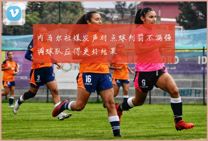 内马尔社媒发声对点球判罚不满强调球队应得更好结果