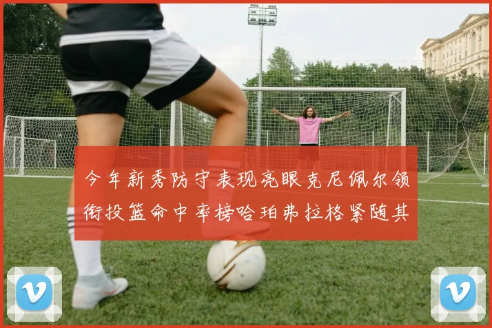 今年新秀防守表现亮眼克尼佩尔领衔投篮命中率榜哈珀弗拉格紧随其后