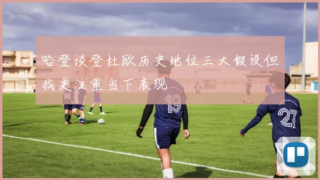 哈登谈登杜欧历史地位三大假设但我更注重当下表现