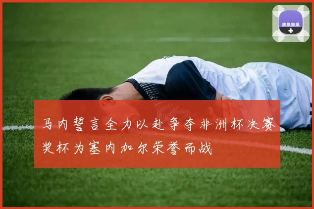 马内誓言全力以赴争夺非洲杯决赛奖杯为塞内加尔荣誉而战