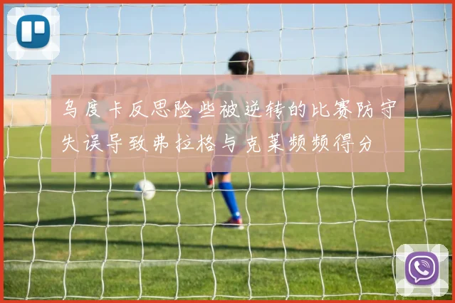 乌度卡反思险些被逆转的比赛防守失误导致弗拉格与克莱频频得分