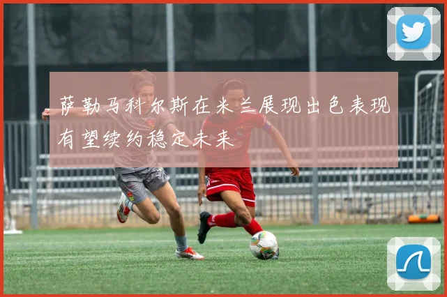 萨勒马科尔斯在米兰展现出色表现有望续约稳定未来