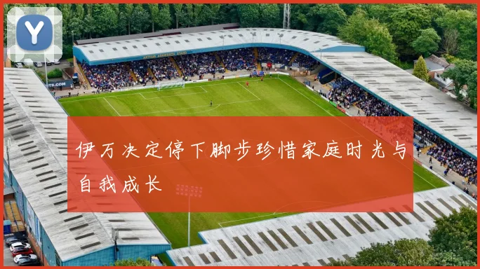 伊万决定停下脚步珍惜家庭时光与自我成长