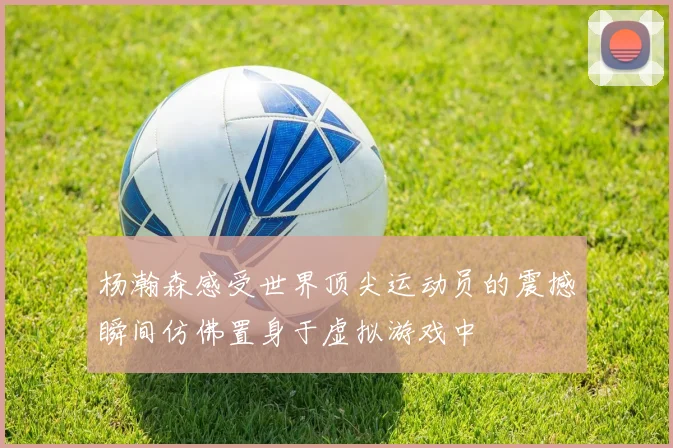 杨瀚森感受世界顶尖运动员的震撼瞬间仿佛置身于虚拟游戏中