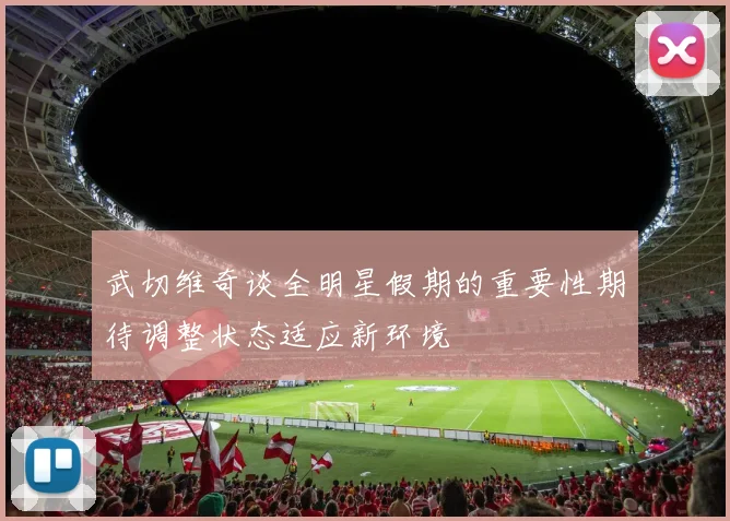武切维奇谈全明星假期的重要性期待调整状态适应新环境