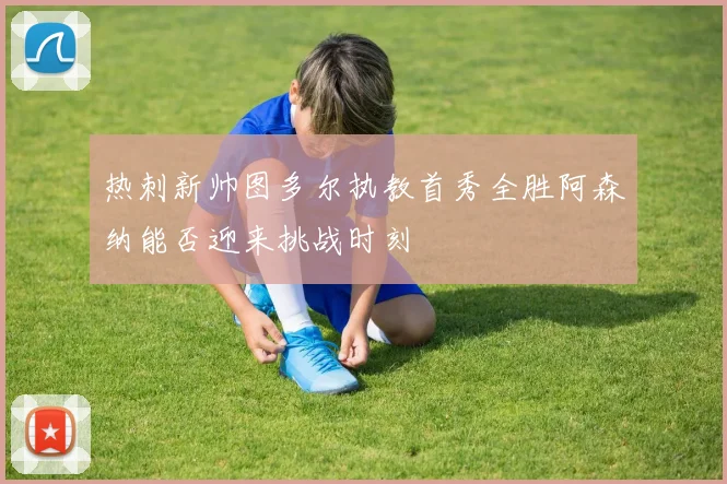 热刺新帅图多尔执教首秀全胜阿森纳能否迎来挑战时刻