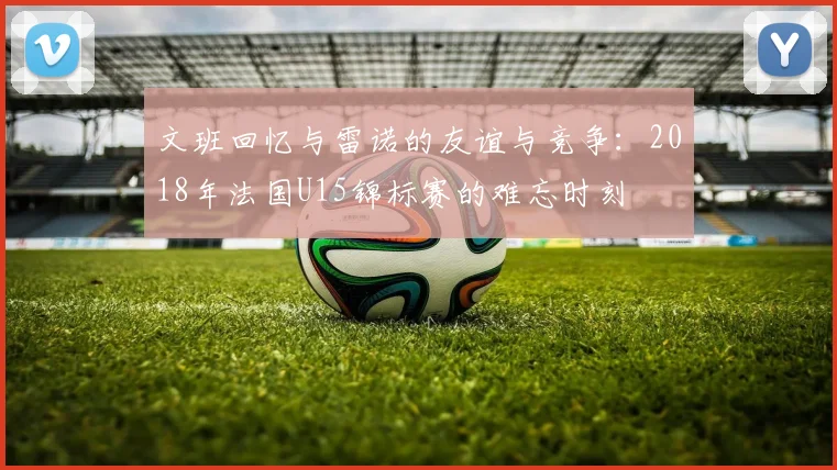 文班回忆与雷诺的友谊与竞争：2018年法国U15锦标赛的难忘时刻