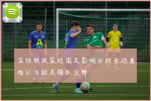 亚协联政策对国足影响分析长远看难以与欧美强队交锋