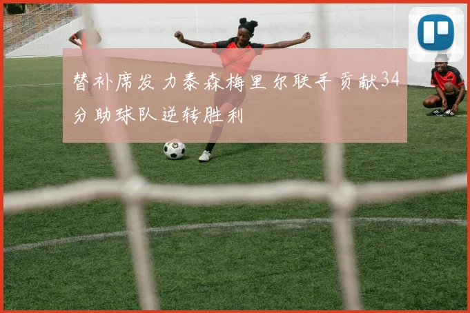 替补席发力泰森梅里尔联手贡献34分助球队逆转胜利