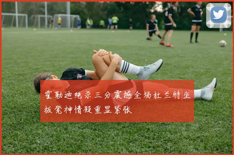 霍勒迪绝杀三分震撼全场杜兰特坐板凳神情凝重显紧张