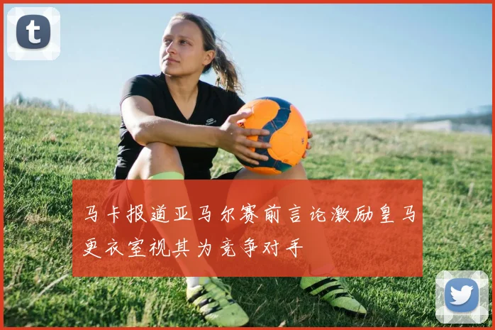 马卡报道亚马尔赛前言论激励皇马更衣室视其为竞争对手