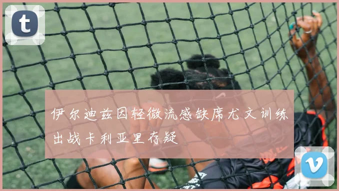 伊尔迪兹因轻微流感缺席尤文训练出战卡利亚里存疑