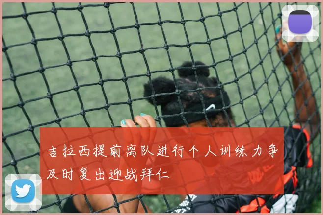 吉拉西提前离队进行个人训练力争及时复出迎战拜仁