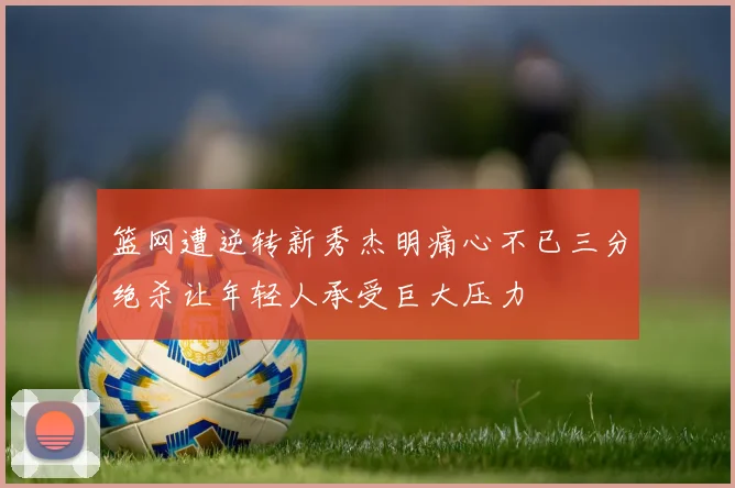 篮网遭逆转新秀杰明痛心不已三分绝杀让年轻人承受巨大压力