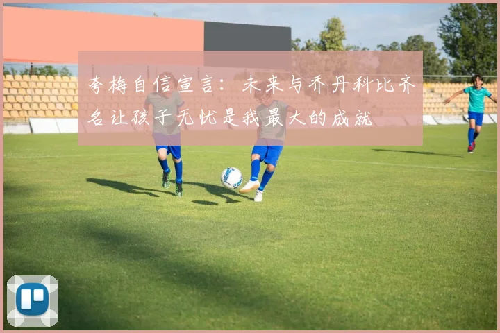 夸梅自信宣言：未来与乔丹科比齐名让孩子无忧是我最大的成就