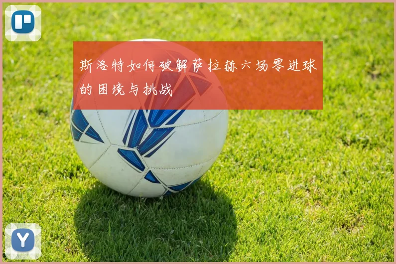 斯洛特如何破解萨拉赫六场零进球的困境与挑战